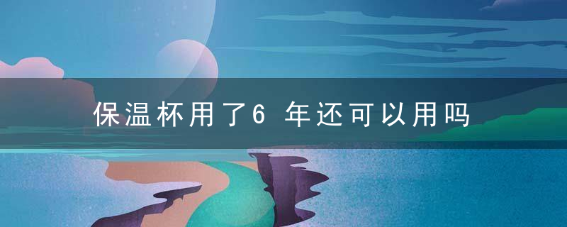 保温杯用了6年还可以用吗 用了6年的保温杯还能用吗